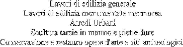 Lavori di edilizia generale
Lavori di edilizia monumentale marmorea
Arredi Urbani
Scultura tarsie in marmo e pietre dure
Conservazione e restauro opere d'arte e siti archeologici 
